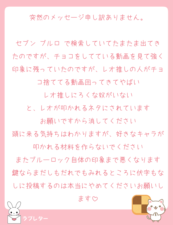 突然のメッセージ申し訳ありません。

セブン ブルロ で検索していてたまたま出てきたのですが、チョコをしてている動画を見て強く印象に残っていたのですが、レオ推しの人がチョコ捨ててる動画回ってきてやばい
レオ推しにろくな奴がいない
と、レオが叩かれるネタにされています
お願いですから消してください
頭に来る気持ちはわかりますが、好きなキャラが叩かれる材料を作らないでください
またブルーロック自体の印象まで悪くなります
鍵ならまだしもだれでもみれるところに伏字もなしに投稿するのは本当にやめてくださいお願いします