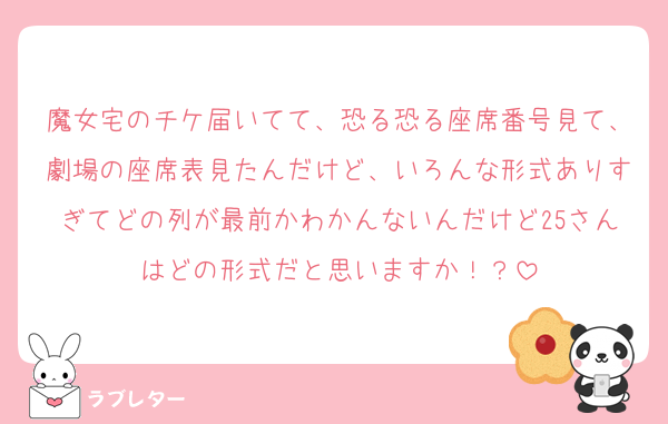 魔女宅のチケ届いてて、恐る恐る座席番号見て、劇場の座席表見たんだけど、いろんな形式ありすぎてどの列が最前かわかんないんだけど25さんはどの形式だと思いますか！？