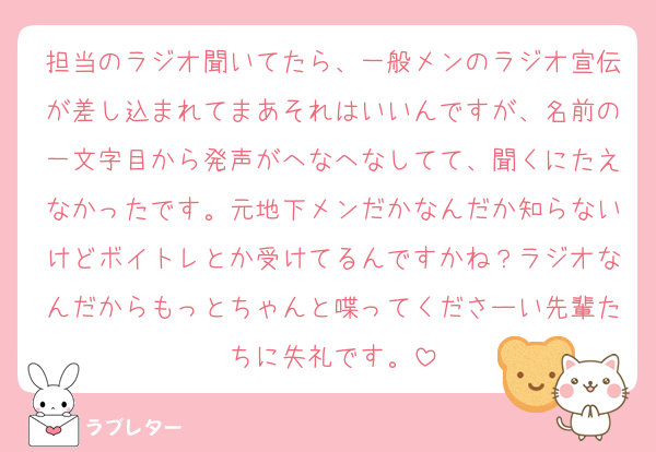 担当のラジオ聞いてたら、一般メンのラジオ宣伝が差し込まれてまあそれはいいんですが、名前の一文字目から発声がへなへなしてて、聞くにたえなかったです。元地下メンだかなんだか知らないけどボイトレとか受けてるんですかね？ラジオなんだからもっとちゃんと喋ってくださーい先輩たちに失礼です。
