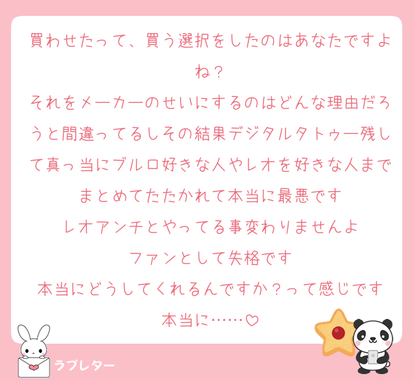 買わせたって、買う選択をしたのはあなたですよね？
それをメーカーのせいにするのはどんな理由だろうと間違ってるしその結果デジタルタトゥー残して真っ当にブルロ好きな人やレオを好きな人までまとめてたたかれて本当に最悪です
レオアンチとやってる事変わりませんよ
ファンとして失格です
本当にどうしてくれるんですか？って感じです
本当に……