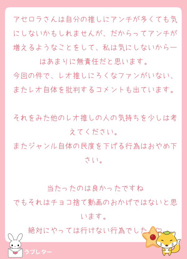 アセロラさんは自分の推しにアンチが多くても気にしないかもしれませんが、だからってアンチが増えるようなことをして、私は気にしないからーはあまりに無責任だと思います。
今回の件で、レオ推しにろくなファンがいない、またレオ自体を批判するコメントも出ています。
それをみた他のレオ推しの人の気持ちを少しは考えてください。
またジャンル自体の民度を下げる行為はおやめ下さい。

当たったのは良かったですね
でもそれはチョコ捨て動画のおかげではないと思います。
絶対にやっては行けない行為でした。