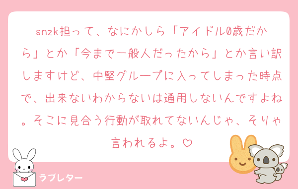 snzk担って、なにかしら「アイドル0歳だから」とか「今まで一般人だったから」とか言い訳しますけど、中堅グループに入ってしまった時点で、出来ないわからないは通用しないんですよね。そこに見合う行動が取れてないんじゃ、そりゃ言われるよ。