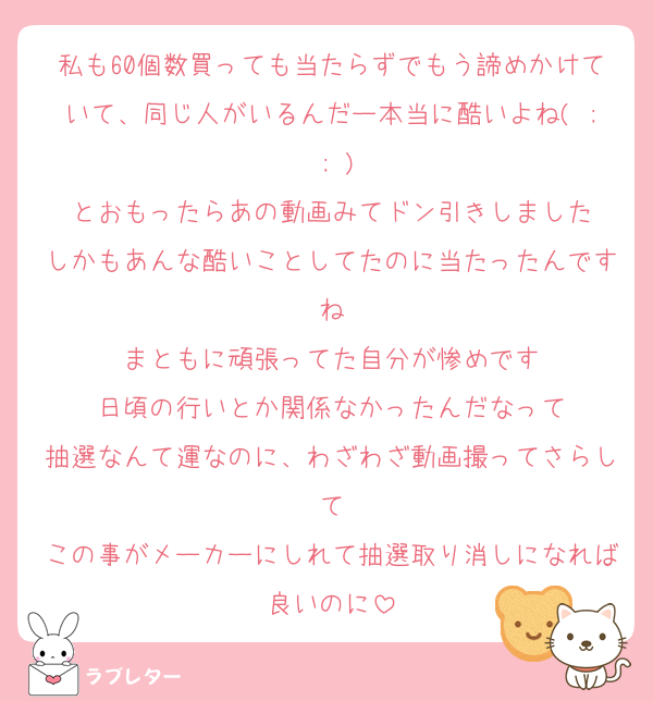 私も60個数買っても当たらずでもう諦めかけていて、同じ人がいるんだー本当に酷いよね( ; ; )
とおもったらあの動画みてドン引きしました
しかもあんな酷いことしてたのに当たったんですね
まともに頑張ってた自分が惨めです
日頃の行いとか関係なかったんだなって
抽選なんて運なのに、わざわざ動画撮ってさらして
この事がメーカーにしれて抽選取り消しになれば良いのに