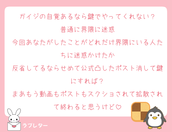 ガイジの自覚あるなら鍵でやってくれない？
普通に界隈に迷惑
今回あなたがしたことがどれだけ界隈にいる人たちに迷惑かけたか
反省してるならせめて公式凸したポスト消して鍵にすれば？
まあもう動画もポストもスクショされて拡散されて終わると思うけど