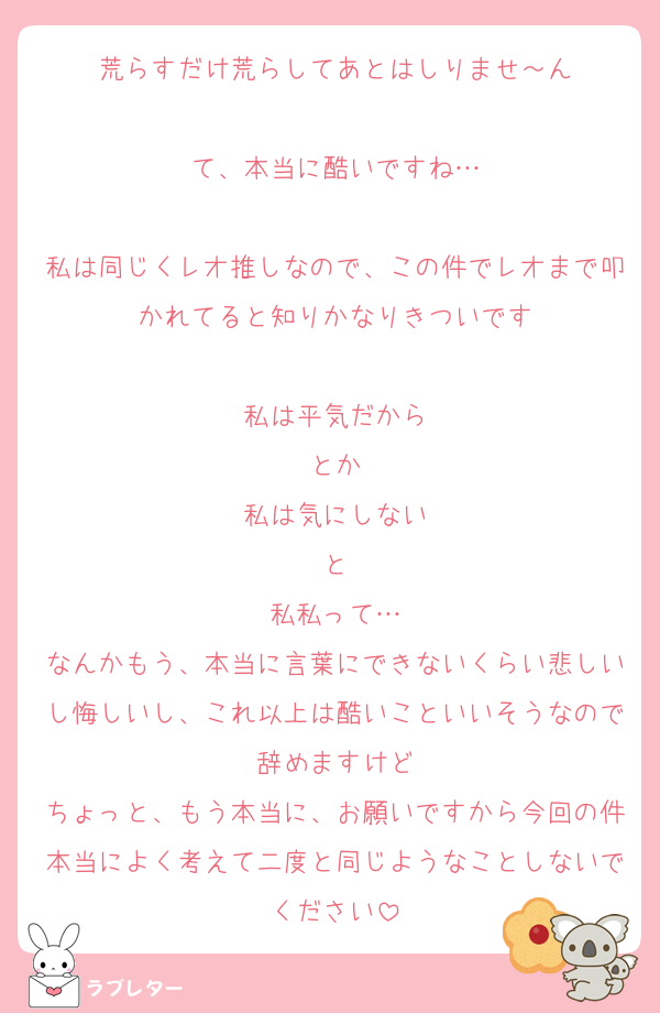 荒らすだけ荒らしてあとはしりませ～ん

て、本当に酷いですね…

私は同じくレオ推しなので、この件でレオまで叩かれてると知りかなりきついです

私は平気だから
とか
私は気にしない
と
私私って…
なんかもう、本当に言葉にできないくらい悲しいし悔しいし、これ以上は酷いこといいそうなので辞めますけど
ちょっと、もう本当に、お願いですから今回の件本当によく考えて二度と同じようなことしないでください