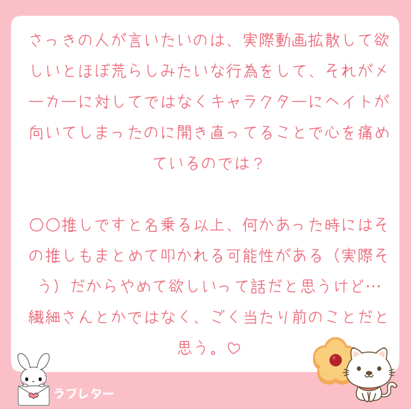 さっきの人が言いたいのは、実際動画拡散して欲しいとほぼ荒らしみたいな行為をして、それがメーカーに対してではなくキャラクターにヘイトが向いてしまったのに開き直ってることで心を痛めているのでは？

○○推しですと名乗る以上、何かあった時にはその推しもまとめて叩かれる可能性がある（実際そう）だからやめて欲しいって話だと思うけど…
繊細さんとかではなく、ごく当たり前のことだと思う。