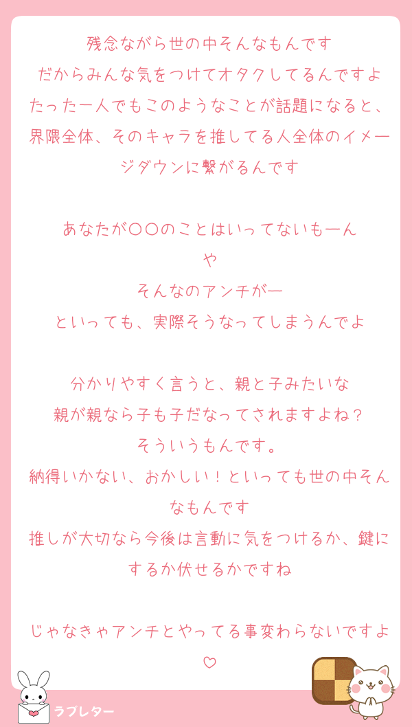 残念ながら世の中そんなもんです
だからみんな気をつけてオタクしてるんですよ
たった一人でもこのようなことが話題になると、界隈全体、そのキャラを推してる人全体のイメージダウンに繋がるんです

あなたが〇〇のことはいってないもーん
や
そんなのアンチがー
といっても、実際そうなってしまうんでよ

分かりやすく言うと、親と子みたいな
親が親なら子も子だなってされますよね？
そういうもんです。
納得いかない、おかしい！といっても世の中そんなもんです
推しが大切なら今後は言動に気をつけるか、鍵にするか伏せるかですね

じゃなきゃアンチとやってる事変わらないですよ