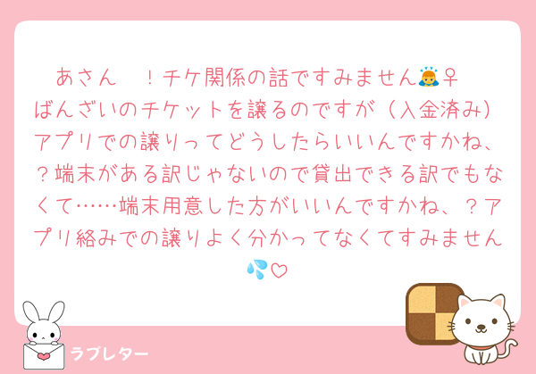 あさん〜！チケ関係の話ですみません🙇‍♀️
ばんざいのチケットを譲るのですが（入金済み）アプリでの譲りってどうしたらいいんですかね、？端末がある訳じゃないので貸出できる訳でもなくて……端末用意した方がいいんですかね、？アプリ絡みでの譲りよく分かってなくてすみません💦