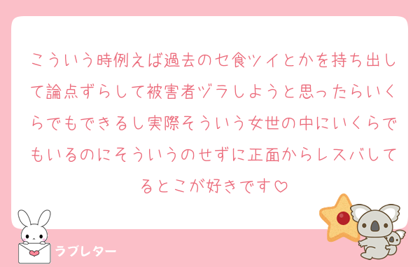 こういう時例えば過去のセ食ツイとかを持ち出して論点ずらして被害者ヅラしようと思ったらいくらでもできるし実際そういう女世の中にいくらでもいるのにそういうのせずに正面からレスバしてるとこが好きです