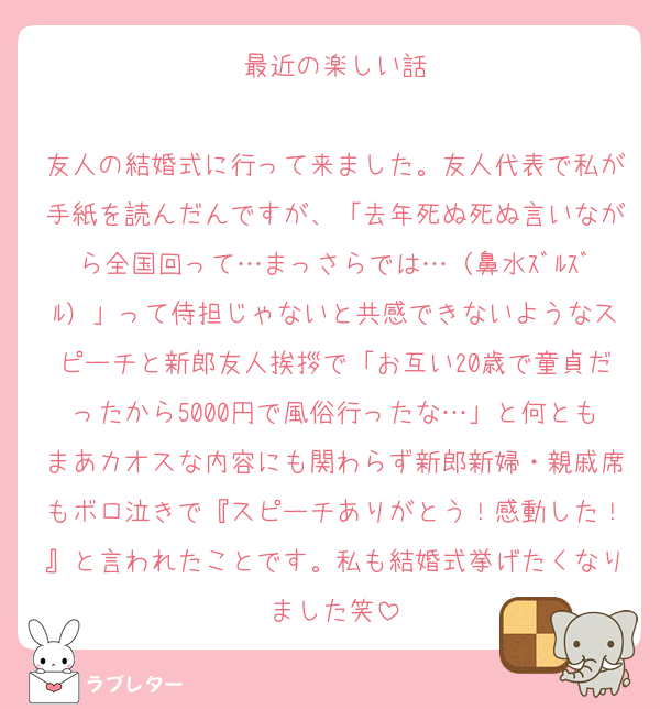 最近の楽しい話

友人の結婚式に行って来ました。友人代表で私が手紙を読んだんですが、「去年死ぬ死ぬ言いながら全国回って…まっさらでは…（鼻水ｽﾞﾙｽﾞﾙ）」って侍担じゃないと共感できないようなスピーチと新郎友人挨拶で「お互い20歳で童貞だったから5000円で風俗行ったな…」と何ともまあカオスな内容にも関わらず新郎新婦・親戚席もボロ泣きで『スピーチありがとう！感動した！』と言われたことです。私も結婚式挙げたくなりました笑