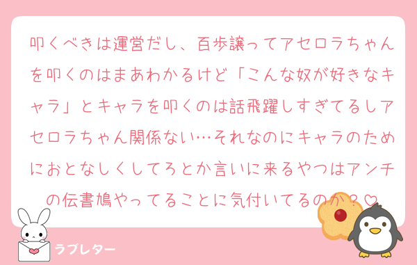 叩くべきは運営だし、百歩譲ってアセロラちゃんを叩くのはまあわかるけど「こんな奴が好きなキャラ」とキャラを叩くのは話飛躍しすぎてるしアセロラちゃん関係ない…それなのにキャラのためにおとなしくしてろとか言いに来るやつはアンチの伝書鳩やってることに気付いてるのか？