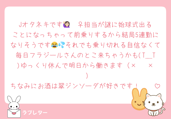 Jオタネキです🙋🏻‍♀️担当が謎に始球式出ることになっちゃって前乗りするから結局5連勤になりそうです😂💦それでも乗り切れる自信なくて毎日フラジールさんのとこ来ちゃうかも(T＿T)ゆっくり休んで明日から働きます（×   ×    ）
ちなみにお酒は翠ジンソーダが好きです！🫶🏻