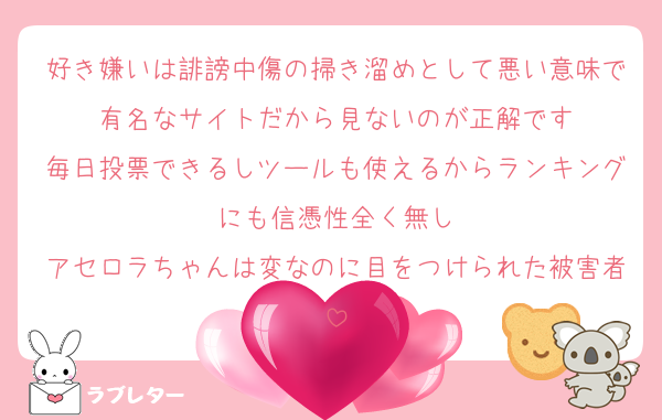 好き嫌いは誹謗中傷の掃き溜めとして悪い意味で有名なサイトだから見ないのが正解です
毎日投票できるしツールも使えるからランキングにも信憑性全く無し
アセロラちゃんは変なのに目をつけられた被害者