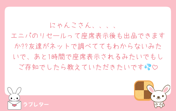 にゃんこさん、、、、
エニパのリセールって座席表示後も出品できますか??友達がネットで調べててもわからないみたいで、あと1時間で座席表示されるみたいでもしご存知でしたら教えていただきたいです💦