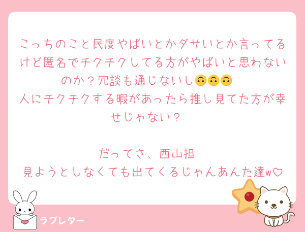 こっちのこと民度やばいとかダサいとか言ってるけど匿名でチクチクしてる方がやばいと思わないのか？冗談も通じないし🙃🙃🙃
人にチクチクする暇があったら推し見てた方が幸せじゃない？

だってさ、西山担
見ようとしなくても出てくるじゃんあんた達w