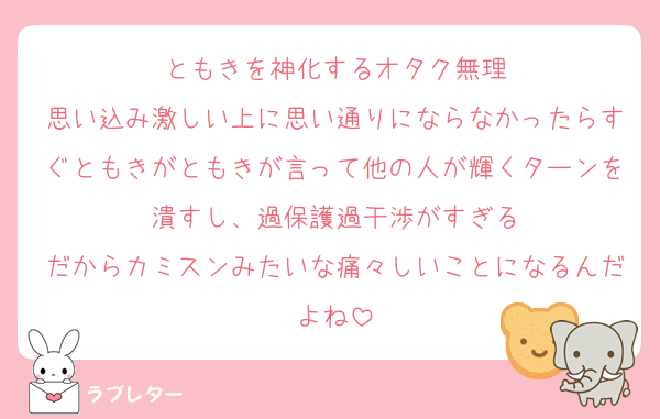 ともきを神化するオタク無理
思い込み激しい上に思い通りにならなかったらすぐともきがともきが言って他の人が輝くターンを潰すし、過保護過干渉がすぎる
だからカミスンみたいな痛々しいことになるんだよね