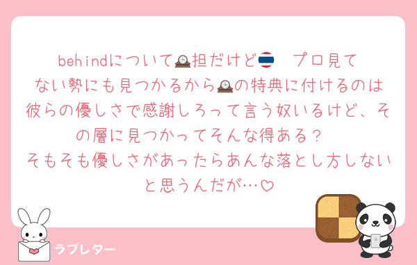 behindについて🕰️担だけど🇹🇭プロ見てない勢にも見つかるから🕰️の特典に付けるのは彼らの優しさで感謝しろって言う奴いるけど、その層に見つかってそんな得ある？
そもそも優しさがあったらあんな落とし方しないと思うんだが…