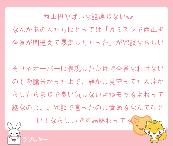 西山担やばいな話通じないww
なんかあの人たちにとっては「カミスンで西山担全員が間違えて暴走しちゃった」が冗談ならしい
そりゃオーバーに表現しただけで全員なわけないのも勿論分かった上で、静かに見守ってた人達からしたらまじで良い気しないよねモヤるよねって話なのに。。冗談で言ったのに責めるなんてひどい！ならしいですww終わってる