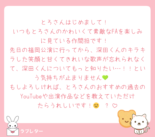とろさんはじめまして！
いつもとろさんのかわいくて素敵なFAを楽しみに見ている作間担です！
先日の福岡公演に行ってから、深田くんのキラキラした笑顔と甘くてきれいな歌声が忘れられなくて、深田くんについてもっと知りたい…！！という気持ちが止まりません🥹💚
もしよろしければ、とろさんのおすすめの過去のYouTubeや出演作品などを教えていただけたらうれしいです！🙂‍↕️⋆꙳