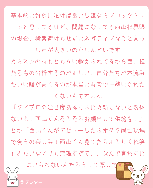 基本的に好きに呟けば良いし嫌ならブロックミュートと思ってるけど、問題になってる西山担界隈の場合、検索避けもせずにネガティブなこと言うし声が大きいのがしんどいです
カミスンの時もともきに鍛えられてるから西山担たるもの分析するのが正しい、自分たちが本流みたいに騒ぎまくるのが本当に有害で一緒にされたくないんですよね
「タイプロの注目度あるうちに更新しないと勿体ないよ！西山くんそろそろお顔出して供給を！」とか「西山くんがデビューしたらオタク同士現場で会うの楽しみ！西山くん見てたらよろしくね笑」みたいなノリも無理すぎて、、なんで言わずにはいられないんだろうって感じです