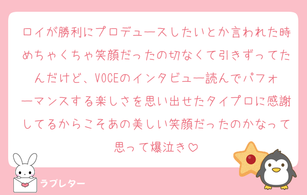ロイが勝利にプロデュースしたいとか言われた時めちゃくちゃ笑顔だったの切なくて引きずってたんだけど、VOCEのインタビュー読んでパフォーマンスする楽しさを思い出せたタイプロに感謝してるからこそあの美しい笑顔だったのかなって思って爆泣き