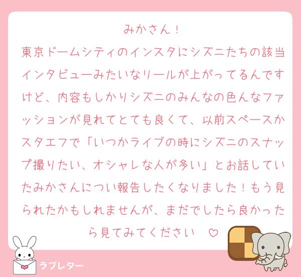 みかさん！
東京ドームシティのインスタにシズニたちの該当インタビューみたいなリールが上がってるんですけど、内容もしかりシズニのみんなの色んなファッションが見れてとても良くて、以前スペースかスタエフで「いつかライブの時にシズニのスナップ撮りたい、オシャレな人が多い」とお話していたみかさんについ報告したくなりました！もう見られたかもしれませんが、まだでしたら良かったら見てみてください❤️