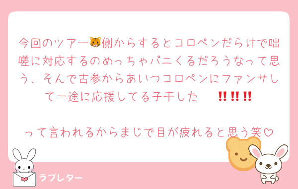 今回のツアー🐯側からするとコロペンだらけで咄嗟に対応するのめっちゃパニくるだろうなって思う、そんで古参からあいつコロペンにファンサして一途に応援してる子干した‼️‼️‼️😡😡😡
って言われるからまじで目が疲れると思う笑