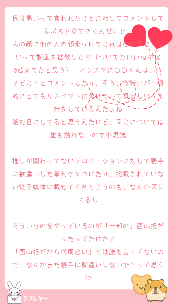 民度悪いって言われたことに対してコメントしてるポスト見てきたんだけど、
人の顔に他の人の顔乗っけてこれは〇〇君じゃないって動画を拡散したり（ついてたいいねが100超えてたと思う）、インスタに〇〇くんはいつ？どこ？とコメントしたり、そういう行いが一般的にとてもリスペクトに欠けていて見苦しいって話をしているんだよね
絶対目にしてると思うんだけど、そこについては誰も触れないので不思議

推しが関わってないプロモーションに対して勝手に勘違いした挙句ケチつけたり、掲載されていない電子媒体に載せてくれと言うのも、なんかズレてるし

そういうのをやっているのが「一部の」西山担だったってだけだよ
「西山担だから民度悪い」とは誰も言ってないので、なんかまた勝手に勘違いしないで？って思う