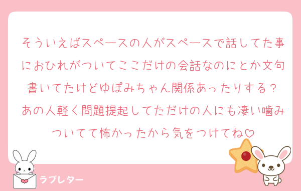 そういえばスペースの人がスペースで話してた事におひれがついてここだけの会話なのにとか文句書いてたけどゆぽみちゃん関係あったりする？
あの人軽く問題提起してただけの人にも凄い噛みついてて怖かったから気をつけてね