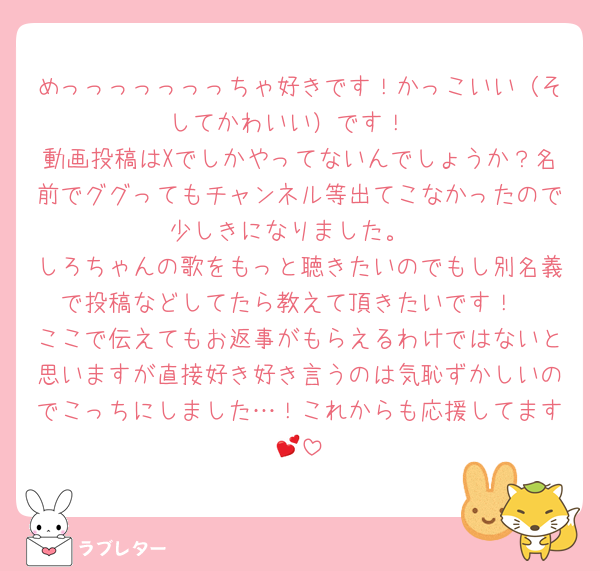 めっっっっっっっちゃ好きです！かっこいい（そしてかわいい）です！
動画投稿はXでしかやってないんでしょうか？名前でググってもチャンネル等出てこなかったので少しきになりました。
しろちゃんの歌をもっと聴きたいのでもし別名義で投稿などしてたら教えて頂きたいです！
ここで伝えてもお返事がもらえるわけではないと思いますが直接好き好き言うのは気恥ずかしいのでこっちにしました…！これからも応援してます💕