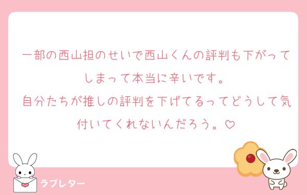 一部の西山担のせいで西山くんの評判も下がってしまって本当に辛いです。
自分たちが推しの評判を下げてるってどうして気付いてくれないんだろう。