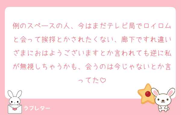 例のスペースの人、今はまだテレビ局でロイロムと会って挨拶とかされたくない、廊下ですれ違いざまにおはようございますとか言われても逆に私が無視しちゃうかも、会うのは今じゃないとか言ってた