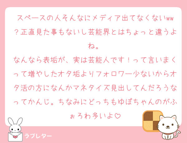 スペースの人そんなにメディア出てなくないww？正直見た事もないし芸能界とはちょっと違うよね。
なんなら表垢が、実は芸能人です！って言いまくって増やしたオタ垢よりフォロワー少ないからオタ活の方になんかマネタイズ見出してんだろうなってかんじ。ちなみにどっちもゆぽちゃんのがふぉろわ多いよ