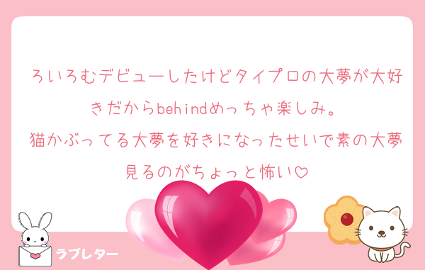 ろいろむデビューしたけどタイプロの大夢が大好きだからbehindめっちゃ楽しみ。
猫かぶってる大夢を好きになったせいで素の大夢見るのがちょっと怖い