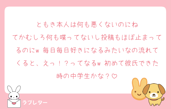 ともき本人は何も悪くないのにね
てかむしろ何も喋ってないし投稿もほぼ止まってるのにw 毎日毎日好きになるみたいなの流れてくると、えっ！？ってなるw 初めて彼氏できた時の中学生かな？