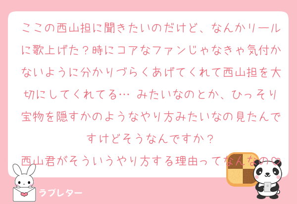 ここの西山担に聞きたいのだけど、なんかリールに歌上げた？時にコアなファンじゃなきゃ気付かないように分かりづらくあげてくれて西山担を大切にしてくれてる…♡みたいなのとか、ひっそり宝物を隠すかのようなやり方みたいなの見たんですけどそうなんですか？
西山君がそういうやり方する理由ってなんなの