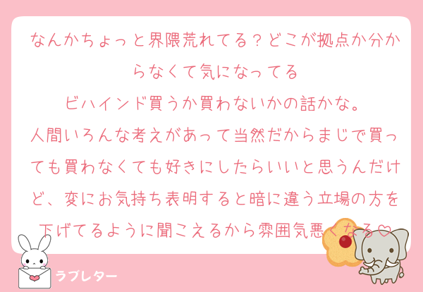 なんかちょっと界隈荒れてる？どこが拠点か分からなくて気になってる
ビハインド買うか買わないかの話かな。
人間いろんな考えがあって当然だからまじで買っても買わなくても好きにしたらいいと思うんだけど、変にお気持ち表明すると暗に違う立場の方を下げてるように聞こえるから雰囲気悪くなる