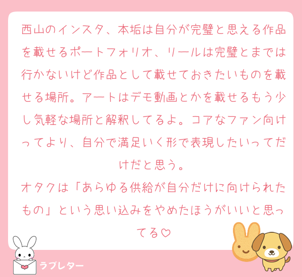 西山のインスタ、本垢は自分が完璧と思える作品を載せるポートフォリオ、リールは完璧とまでは行かないけど作品として載せておきたいものを載せる場所。アートはデモ動画とかを載せるもう少し気軽な場所と解釈してるよ。コアなファン向けってより、自分で満足いく形で表現したいってだけだと思う。
オタクは「あらゆる供給が自分だけに向けられたもの」という思い込みをやめたほうがいいと思ってる
