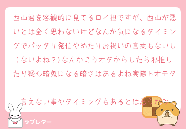 西山君を客観的に見てるロイ担ですが、西山が悪いとは全く思わないけどなんか気になるタイミングでパッタリ発信やめたりお祝いの言葉もないし(ないよね？)なんかこうオタからしたら邪推したり疑心暗鬼になる暗さはあるよね実際トオモタ
言えない事やタイミングもあるとは思うが