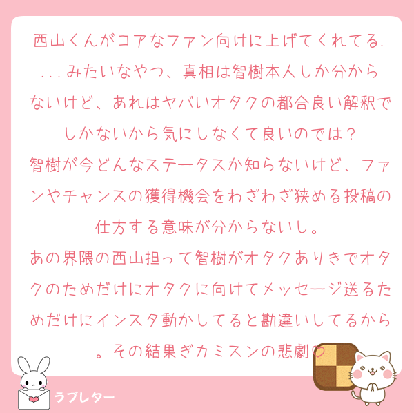 西山くんがコアなファン向けに上げてくれてる....みたいなやつ、真相は智樹本人しか分からないけど、あれはヤバいオタクの都合良い解釈でしかないから気にしなくて良いのでは？
智樹が今どんなステータスか知らないけど、ファンやチャンスの獲得機会をわざわざ狭める投稿の仕方する意味が分からないし。
あの界隈の西山担って智樹がオタクありきでオタクのためだけにオタクに向けてメッセージ送るためだけにインスタ動かしてると勘違いしてるから。その結果ぎカミスンの悲劇