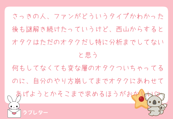 さっきの人、ファンがどういうタイプかわかった後も謎解き続けたっていうけど、西山からするとオタクはただのオタクだし特に分析までしてないと思う
何もしてなくても変な層のオタクついちゃってるのに、自分のやり方崩してまでオタクにあわせてあげようとかそこまで求めるほうがおかしい
