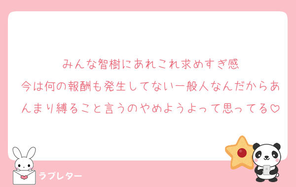みんな智樹にあれこれ求めすぎ感
今は何の報酬も発生してない一般人なんだからあんまり縛ること言うのやめようよって思ってる