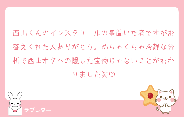 西山くんのインスタリールの事聞いた者ですがお答えくれた人ありがとう。めちゃくちゃ冷静な分析で西山オタへの隠した宝物じゃないことがわかりました笑