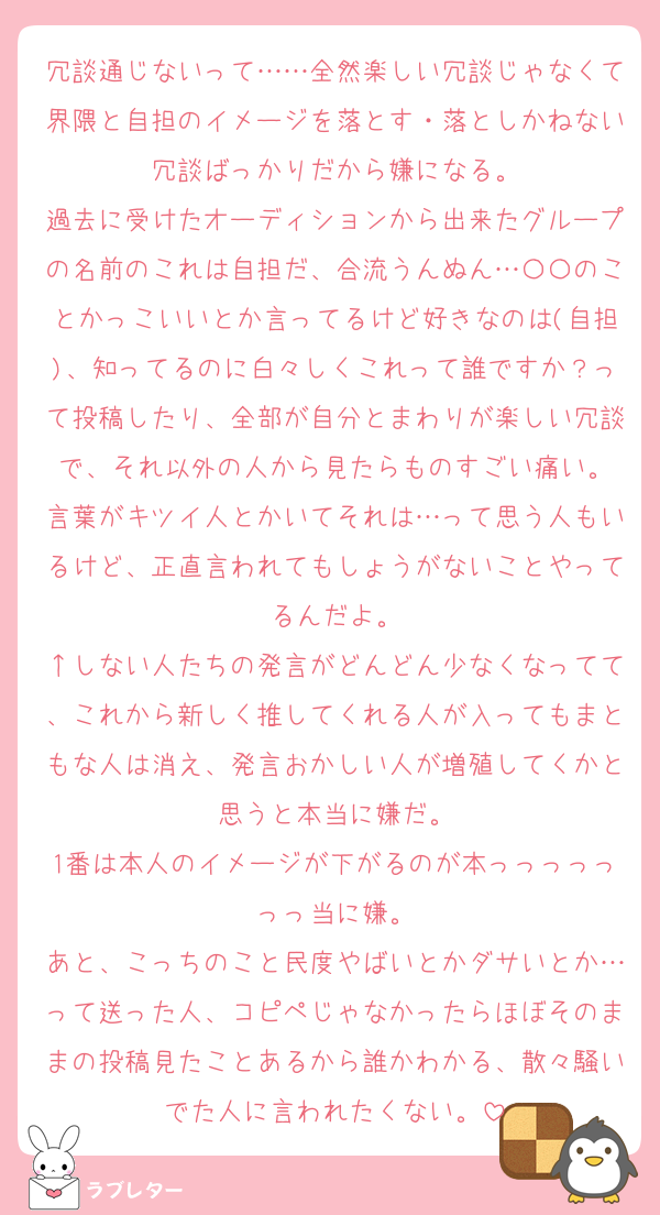 冗談通じないって……全然楽しい冗談じゃなくて界隈と自担のイメージを落とす・落としかねない冗談ばっかりだから嫌になる。
過去に受けたオーディションから出来たグループの名前のこれは自担だ、合流うんぬん…〇〇のことかっこいいとか言ってるけど好きなのは(自担)、知ってるのに白々しくこれって誰ですか？って投稿したり、全部が自分とまわりが楽しい冗談で、それ以外の人から見たらものすごい痛い。
言葉がキツイ人とかいてそれは…って思う人もいるけど、正直言われてもしょうがないことやってるんだよ。
↑しない人たちの発言がどんどん少なくなってて、これから新しく推してくれる人が入ってもまともな人は消え、発言おかしい人が増殖してくかと思うと本当に嫌だ。
1番は本人のイメージが下がるのが本っっっっっっっ当に嫌。
あと、こっちのこと民度やばいとかダサいとか…って送った人、コピペじゃなかったらほぼそのままの投稿見たことあるから誰かわかる、散々騒いでた人に言われたくない。