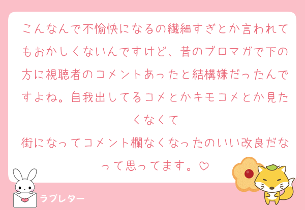 こんなんで不愉快になるの繊細すぎとか言われてもおかしくないんですけど、昔のブロマガで下の方に視聴者のコメントあったと結構嫌だったんですよね。自我出してるコメとかキモコメとか見たくなくて
街になってコメント欄なくなったのいい改良だなって思ってます。