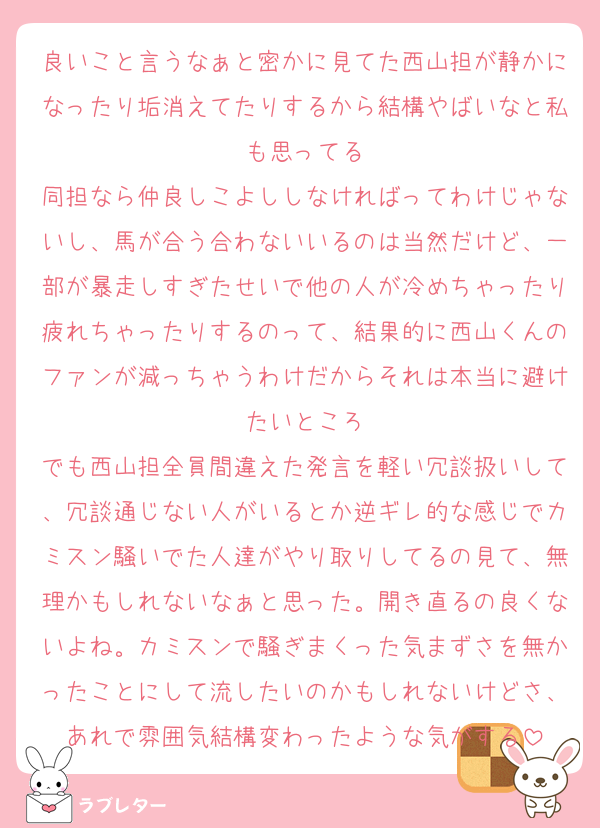 良いこと言うなぁと密かに見てた西山担が静かになったり垢消えてたりするから結構やばいなと私も思ってる
同担なら仲良しこよししなければってわけじゃないし、馬が合う合わないいるのは当然だけど、一部が暴走しすぎたせいで他の人が冷めちゃったり疲れちゃったりするのって、結果的に西山くんのファンが減っちゃうわけだからそれは本当に避けたいところ
でも西山担全員間違えた発言を軽い冗談扱いして、冗談通じない人がいるとか逆ギレ的な感じでカミスン騒いでた人達がやり取りしてるの見て、無理かもしれないなぁと思った。開き直るの良くないよね。カミスンで騒ぎまくった気まずさを無かったことにして流したいのかもしれないけどさ、あれで雰囲気結構変わったような気がする