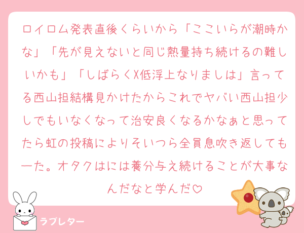 ロイロム発表直後くらいから「ここいらが潮時かな」「先が見えないと同じ熱量持ち続けるの難しいかも」「しばらくX低浮上なりましは」言ってる西山担結構見かけたからこれでヤバい西山担少しでもいなくなって治安良くなるかなぁと思ってたら虹の投稿によりそいつら全員息吹き返してもーた。オタクはには養分与え続けることが大事なんだなと学んだ
