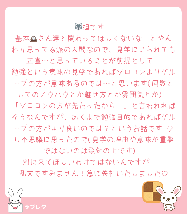 🐺担です
基本🕰️さん達と関わってほしくないな〜とやんわり思ってる派の人間なので、見学にこられても正直…と思っていることが前提として
勉強という意味の見学であればソロコンよりグループの方が意味あるのでは…と思います(同数としてのノウハウとか魅せ方とか雰囲気とか)
「ソロコンの方が先だったから〜」と言われればそうなんですが、あくまで勉強目的であればグループの方がより良いのでは？というお話です 少し不思議に思ったので(見学の理由や意味が重要ではないのは承知の上です)
別に来てほしいわけではないんですが…
乱文ですみません！急に失礼いたしました
