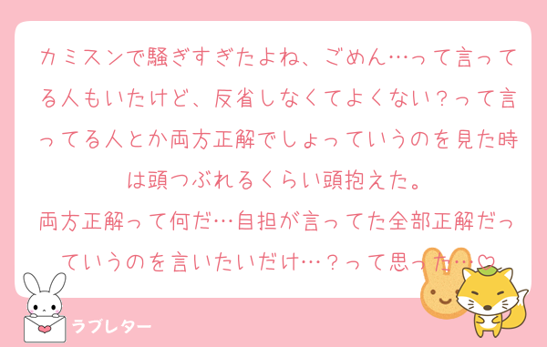 カミスンで騒ぎすぎたよね、ごめん…って言ってる人もいたけど、反省しなくてよくない？って言ってる人とか両方正解でしょっていうのを見た時は頭つぶれるくらい頭抱えた。
両方正解って何だ…自担が言ってた全部正解だっていうのを言いたいだけ…？って思った…
