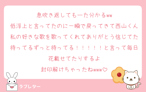 息吹き返してもーた分かるww
低浮上と言ってたのに一瞬で戻ってきて西山くん私の好きな歌を歌ってくれてありがとう信じてた待ってるずっと待ってる！！！！！と言って毎日花載せてたりするよ
封印解けちゃったねwww